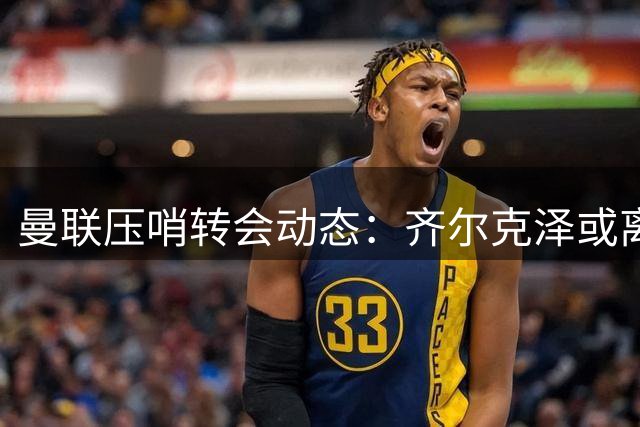 曼联压哨转会动态：齐尔克泽或离队 新星加布里埃尔迎首秀良机